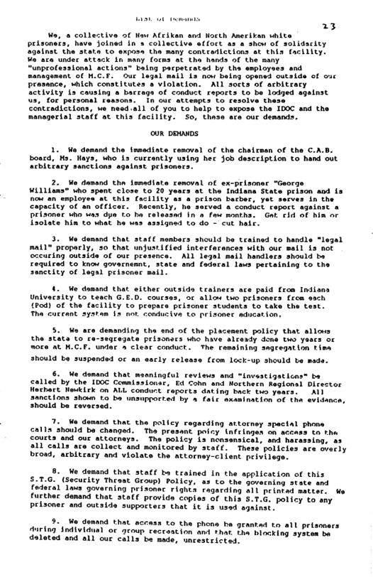 23 Live of Naw Afrikan and North Anerikan vhite pelscnats, have Jolned in collective effoct as a shew of inst the atata to exposs tha many contredictions at this facility. ake undec attack in many (ocms &t the hands of the many “unprofessional actions” baing pacpetrated by the esployaes and managenent of M.C.E. Ouc legal mail 1s now being cpened cutside of wic Prasance, which constitutes s violation. ALL sorts of acbitracy Sctivity ts causing » bacrags of conduct reports to be lodged agalnst Vs, for personal reasons. In ouc attespts to resolve thase 11 of you’to help o expose the 1DOC and the managerial staff at this facility. So, thass ace our demands. Lidaciey ouR pRuNDS 1. We demand the insediate removal of tha cheirman of the C.A.D. boacd, ‘Ms. Hays, Who is curcently uaing her Job desceiption to hand out acbitary sanctions against prisonecs. 2. Wo danand tha immadiate removal ol ex-prisonsr "George Williaas" who spent close to 20 yeacs at the Indlana State prison and is Do an employes st this facility as a prison barber, yet ssrves in the. officer. Racently, he secved a conduct feport against » Teasnd In o fowt montha. Gat cid of hin o assigned to do - cut hair. 3. We demand that staf members should be teained to handle mat1" proparly, 30 that unjustified intecfarances with our occuring outside of out presence. ALl legal mail handlers should ba Fequiced to know govarnemnt, state and Caderal lavs pertaining to the sanctity of legal peiscer mail. 4. We damand that elther outsids trainecs ace paid from Indians Univacsity to teach G.E.D. coursss, oc allow two prlsonecs frca oach (Pod) of the facility to propace prisoner students to take the Tha cuccant ayatam 13 not condusiva Lo brisoner adication: 5. W ace demanding tha end of the placement policy that allows the state o ra-seqregate prisonecs who have alcesdy dons two yaacs of nore at H.C.F. undar » clear conduct. The ramaining sagregation tina hould be suspended of an eacly release (rom Lock-up should be made. 6. We demand that meaningCul reviews and *invastigaticns® ba called by the 100C Comaissionar, Ed Cohn and Northern Raglonsl Director Hothact Newkirk on ALL conduct feports dating back two years: A1l 3anctions shoun £o ba unauprorted by 4 fair axasination of the evidance, Should be revecsed. 7. Ve demand that the policy cagarding attorney spectal phome calla should ba changed. Th presant paicy infringes on accass tn the courts and our attorneys. The policy is nansensical, and hacassing, as 311 calls are collect and monitored by stalf. Thess policies are ovecly brosd, acbitrary and violate the attorney-client peivile 8. We demand that staff ba trained In the application of this 5.T.G. (Security Thrast Group) Policy. as to the govecning atate and Federal las govarning prisonec rights ragarding all princad aat further denand that stalf provids coples of this 5.T.G. policy to sny Priscner and outside suppocters that At is used againat. o 5. W domand that acoass to the phons he gemmtad to sll prisomacs Auriag §ndividual oc groun ceceantion and +han. tha miocking Syouen me daloted and al1 our calls ba made, wncestricend.